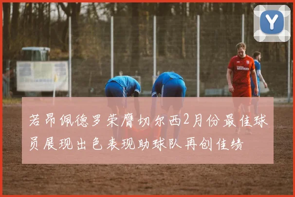 若昂佩德罗荣膺切尔西2月份最佳球员展现出色表现助球队再创佳绩