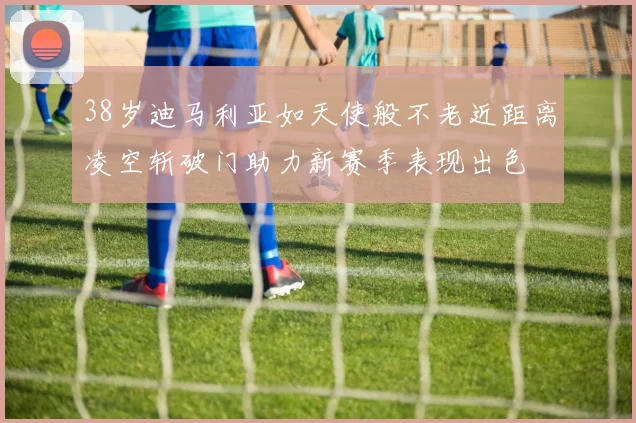 38岁迪马利亚如天使般不老近距离凌空斩破门助力新赛季表现出色