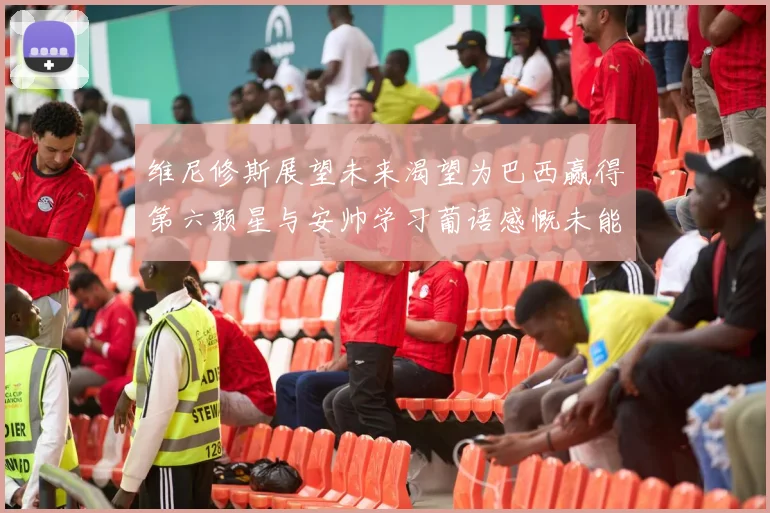 维尼修斯展望未来渴望为巴西赢得第六颗星与安帅学习葡语感慨未能与C罗共事