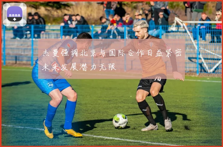 杰曼强调北京与国际合作日益紧密未来发展潜力无限