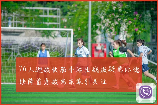 76人迎战快船乔治出战成疑恩比德缺阵首秀战老东家引关注