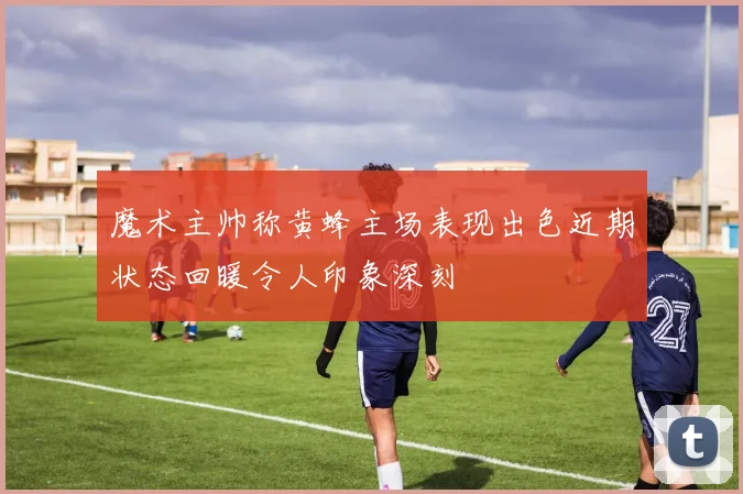 魔术主帅称黄蜂主场表现出色近期状态回暖令人印象深刻