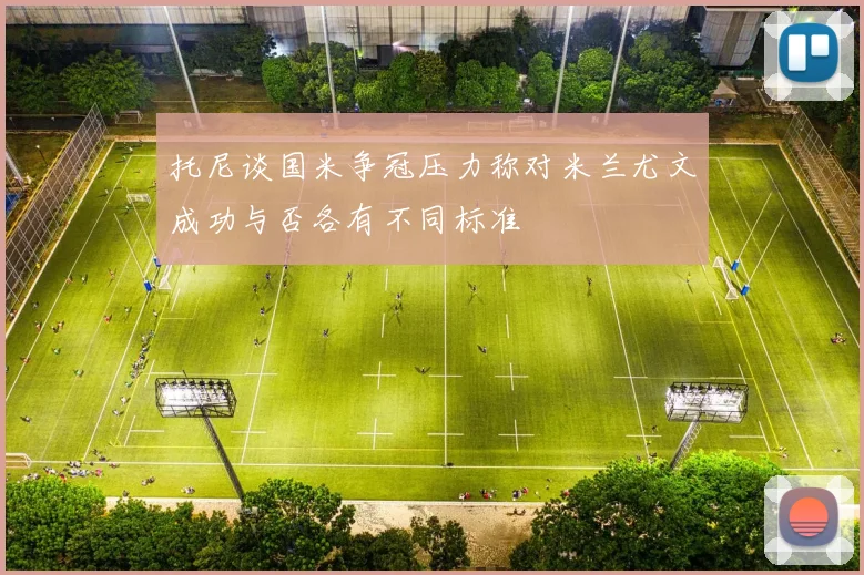 托尼谈国米争冠压力称对米兰尤文成功与否各有不同标准