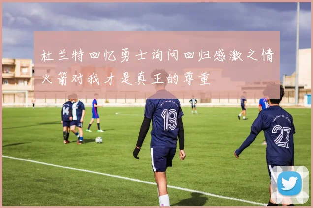 杜兰特回忆勇士询问回归感激之情火箭对我才是真正的尊重