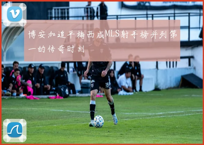 博安加追平梅西成MLS射手榜并列第一的传奇时刻