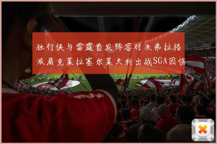 独行侠与雷霆首发阵容对决弗拉格浓眉克莱拉塞尔莱夫利出战SGA因伤缺席