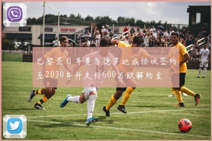 巴黎圣日耳曼与德罗达成协议签约至2030年并支付600万欧解约金