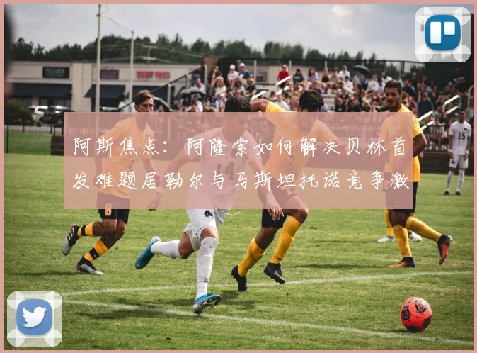 阿斯焦点：阿隆索如何解决贝林首发难题居勒尔与马斯坦托诺竞争激烈