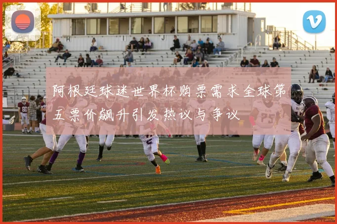 阿根廷球迷世界杯购票需求全球第五票价飙升引发热议与争议