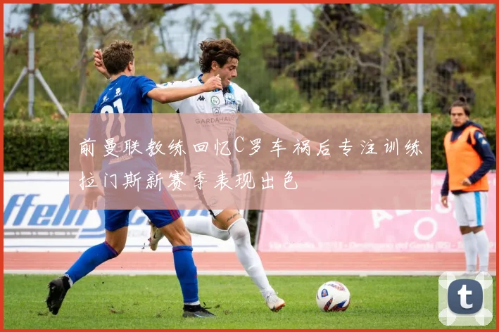 前曼联教练回忆C罗车祸后专注训练拉门斯新赛季表现出色