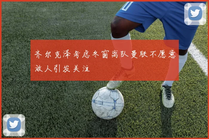 齐尔克泽考虑冬窗离队曼联不愿意放人引发关注