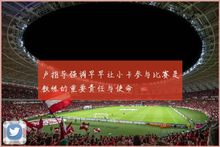 卢指导强调早早让小卡参与比赛是教练的重要责任与使命