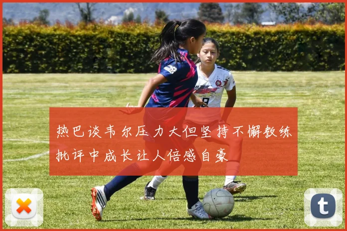 热巴谈韦尔压力大但坚持不懈教练批评中成长让人倍感自豪