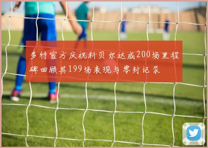 多特官方庆祝科贝尔达成200场里程碑回顾其199场表现与零封记录