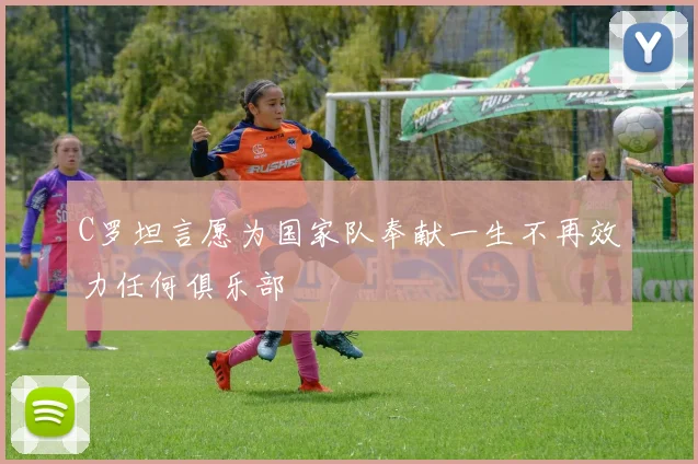 C罗坦言愿为国家队奉献一生不再效力任何俱乐部