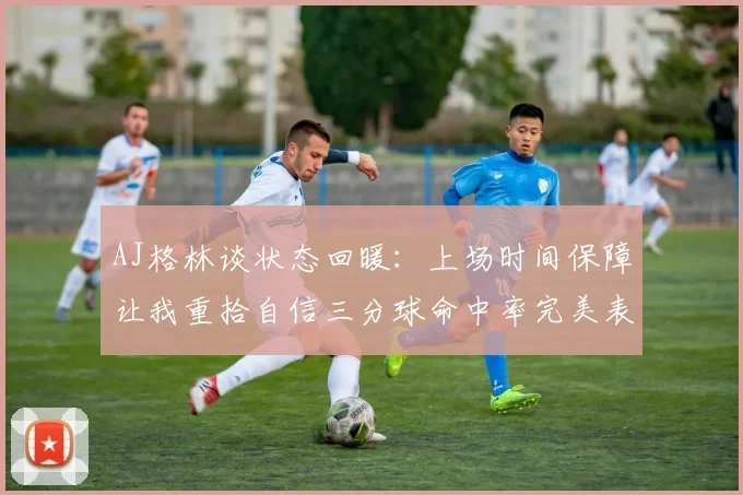AJ格林谈状态回暖：上场时间保障让我重拾自信三分球命中率完美表现