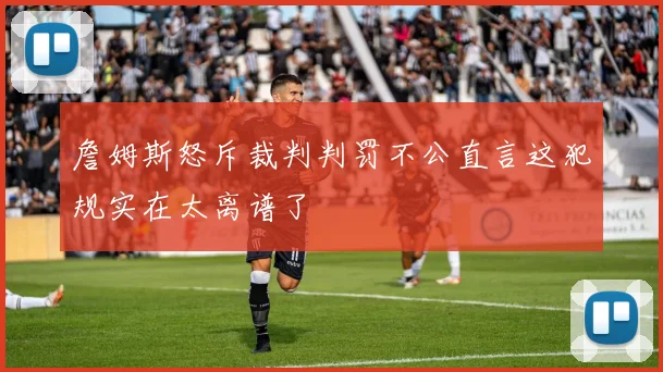 詹姆斯怒斥裁判判罚不公直言这犯规实在太离谱了