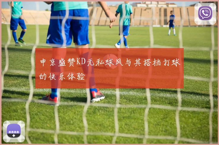 申京盛赞KD无私球风与其搭档打球的快乐体验