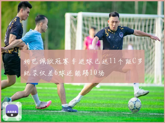 姆巴佩欧冠赛季进球已达11个距C罗纪录仅差6球还能踢10场