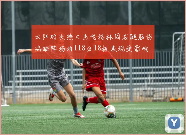 太阳对决热火杰伦格林因右腿筋伤病缺阵场均118分18板表现受影响