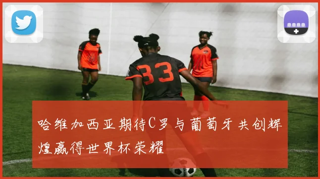 哈维加西亚期待C罗与葡萄牙共创辉煌赢得世界杯荣耀