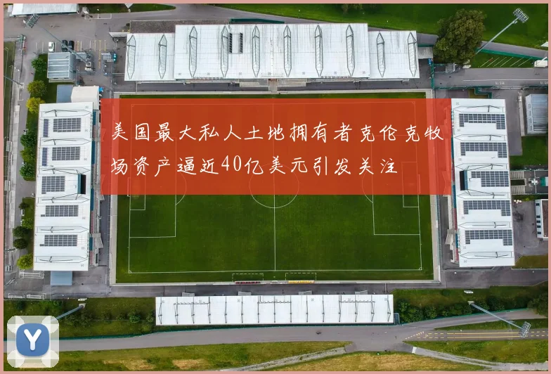 美国最大私人土地拥有者克伦克牧场资产逼近40亿美元引发关注