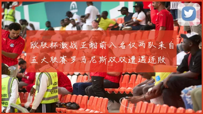 欧联杯激战正酣前八名仅两队来自五大联赛罗马尼斯双双遭遇连败
