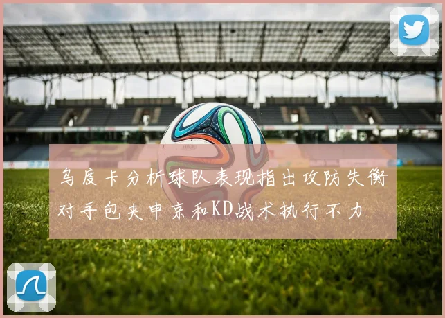 乌度卡分析球队表现指出攻防失衡对手包夹申京和KD战术执行不力