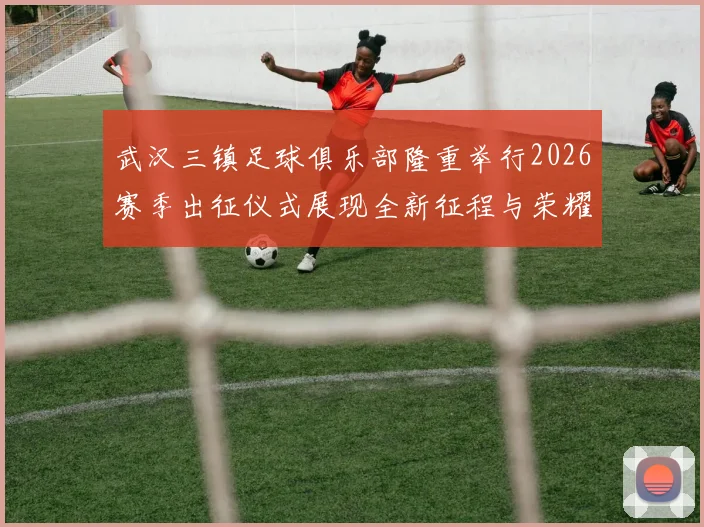 武汉三镇足球俱乐部隆重举行2026赛季出征仪式展现全新征程与荣耀追求
