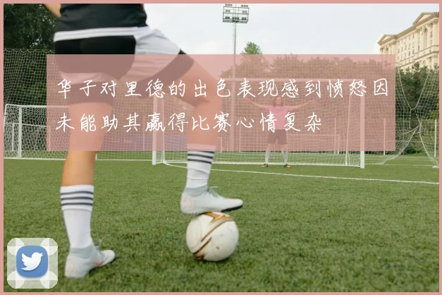 华子对里德的出色表现感到愤怒因未能助其赢得比赛心情复杂