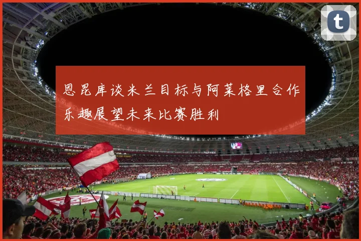 恩昆库谈米兰目标与阿莱格里合作乐趣展望未来比赛胜利