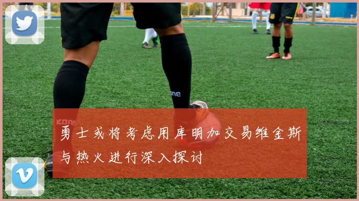 勇士或将考虑用库明加交易维金斯与热火进行深入探讨