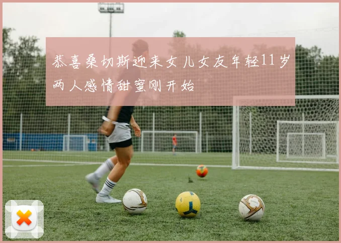 恭喜桑切斯迎来女儿女友年轻11岁两人感情甜蜜刚开始