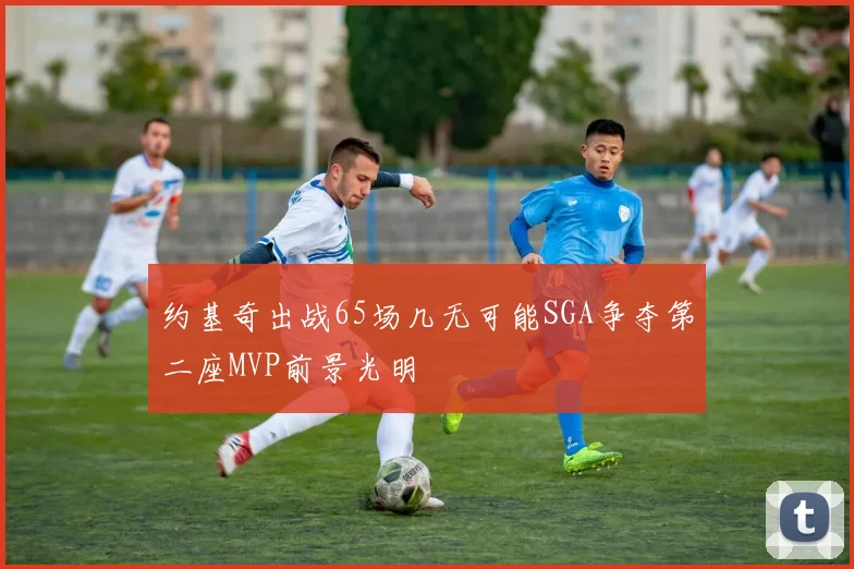 约基奇出战65场几无可能SGA争夺第二座MVP前景光明