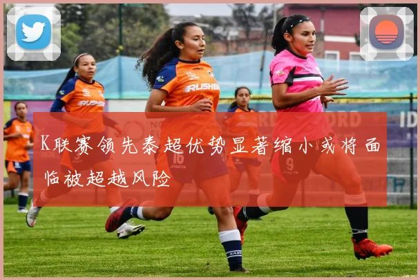 K联赛领先泰超优势显著缩小或将面临被超越风险