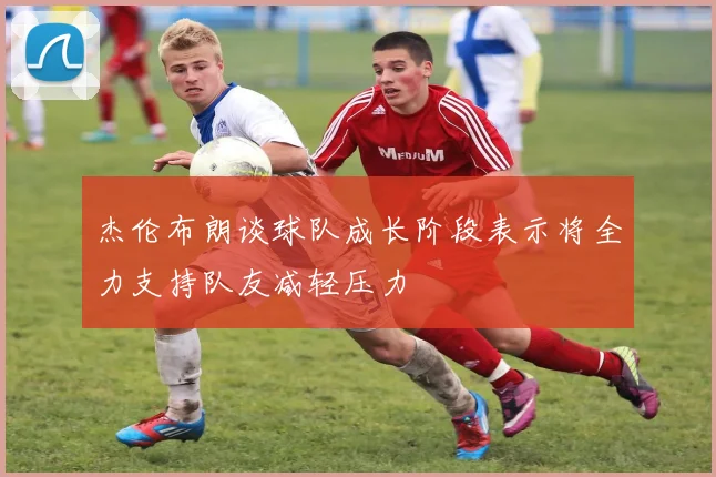 杰伦布朗谈球队成长阶段表示将全力支持队友减轻压力
