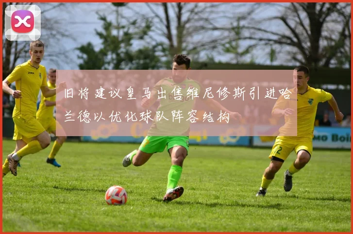 旧将建议皇马出售维尼修斯引进哈兰德以优化球队阵容结构