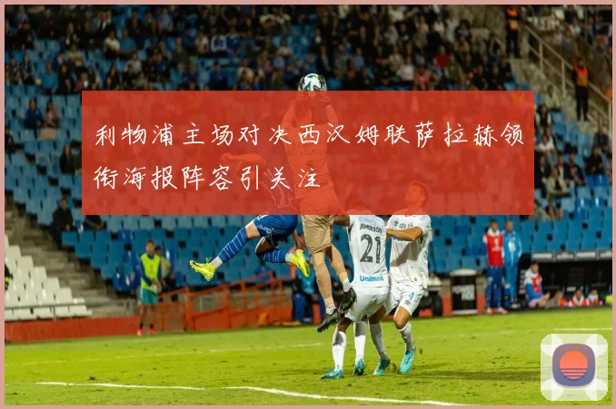 利物浦主场对决西汉姆联萨拉赫领衔海报阵容引关注