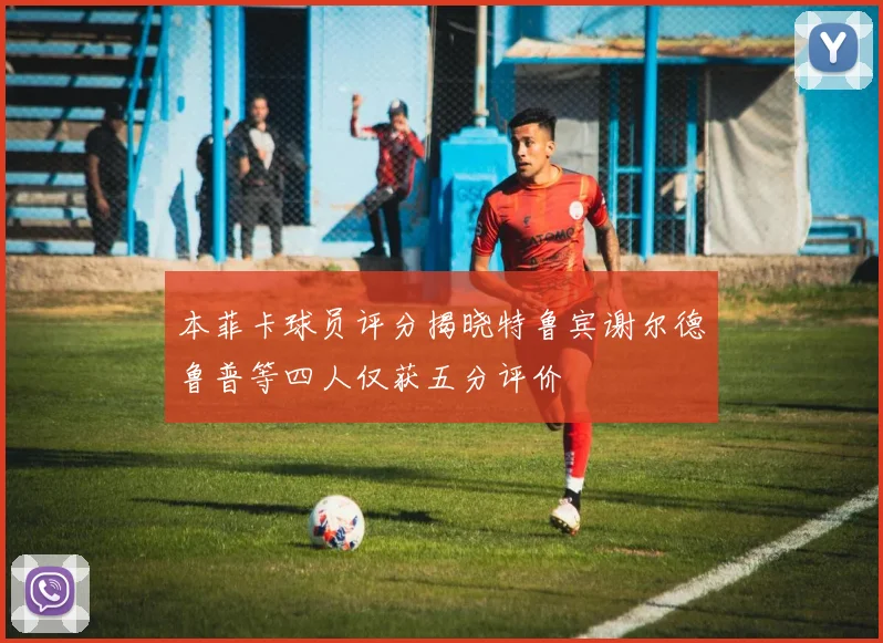 本菲卡球员评分揭晓特鲁宾谢尔德鲁普等四人仅获五分评价